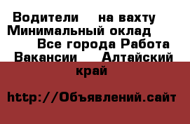 Водители BC на вахту. › Минимальный оклад ­ 60 000 - Все города Работа » Вакансии   . Алтайский край